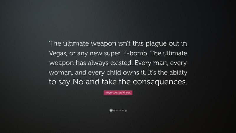 Robert Anton Wilson Quote: “The ultimate weapon isn’t this plague out in Vegas, or any new super H-bomb. The ultimate weapon has always existed. Every man, every woman, and every child owns it. It’s the ability to say No and take the consequences.”
