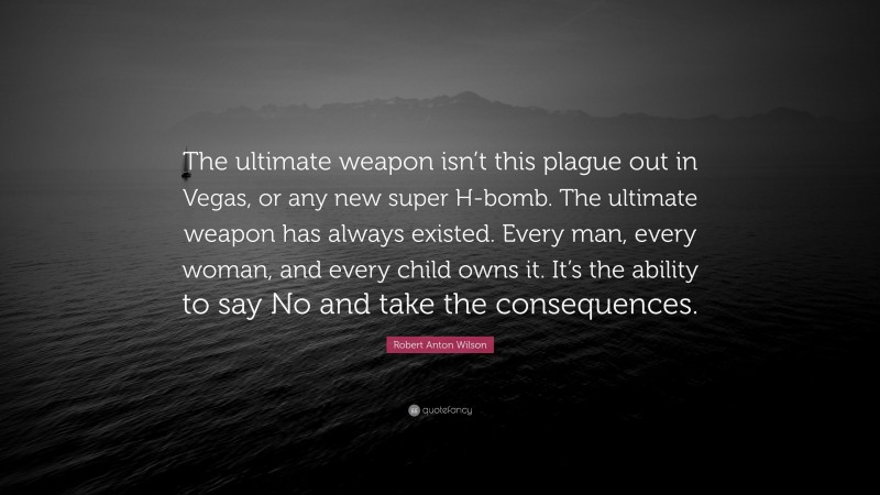 Robert Anton Wilson Quote: “The ultimate weapon isn’t this plague out in Vegas, or any new super H-bomb. The ultimate weapon has always existed. Every man, every woman, and every child owns it. It’s the ability to say No and take the consequences.”
