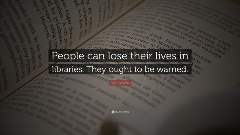 Saul Bellow Quote: “People can lose their lives in libraries. They ought to be warned.”