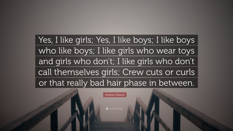 Andrea Gibson Quote: “Yes, I like girls; Yes, I like boys; I like boys who like boys; I like girls who wear toys and girls who don’t; I like girls who don’t call themselves girls; Crew cuts or curls or that really bad hair phase in between.”