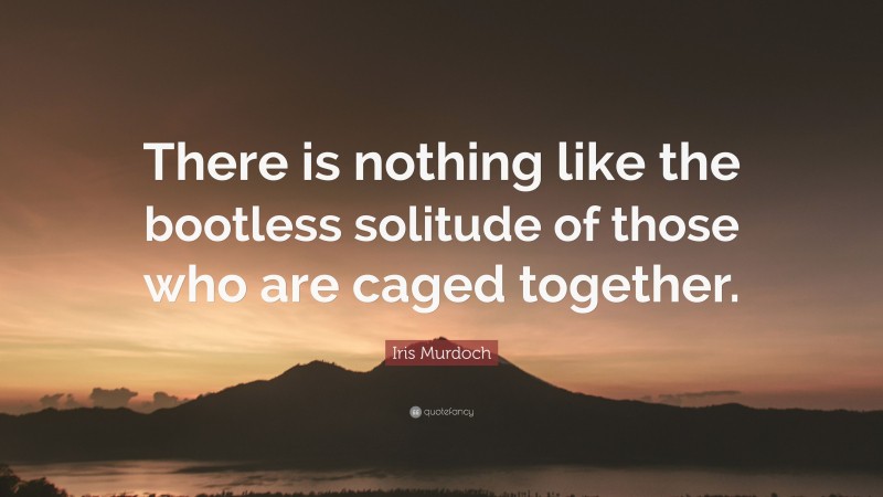 Iris Murdoch Quote: “There is nothing like the bootless solitude of those who are caged together.”