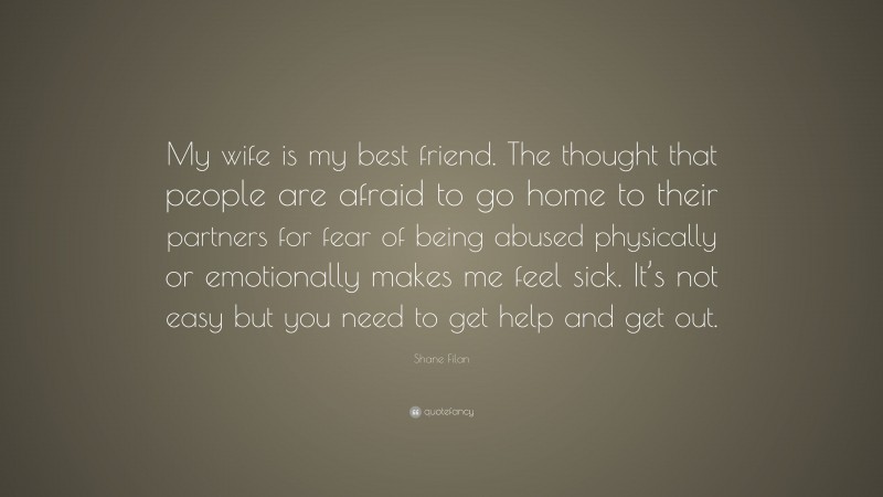 Shane Filan Quote: “My wife is my best friend. The thought that people are afraid to go home to their partners for fear of being abused physically or emotionally makes me feel sick. It’s not easy but you need to get help and get out.”