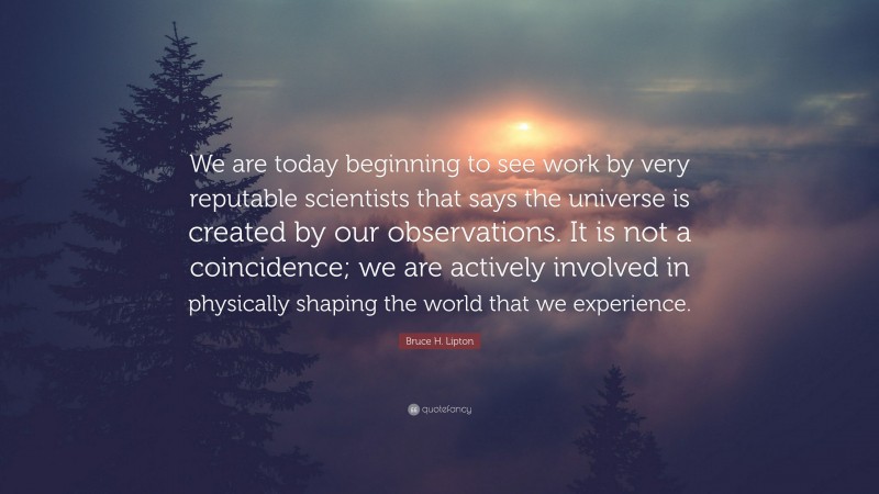 Bruce H. Lipton Quote: “We are today beginning to see work by very reputable scientists that says the universe is created by our observations. It is not a coincidence; we are actively involved in physically shaping the world that we experience.”