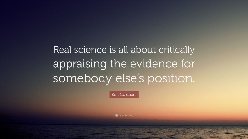 Ben Goldacre Quote: “Real science is all about critically appraising the evidence for somebody else’s position.”