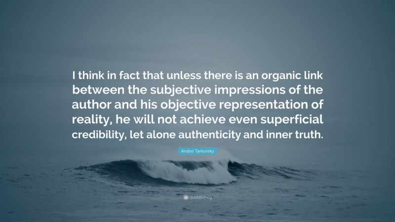 Andrei Tarkovsky Quote: “I think in fact that unless there is an organic link between the subjective impressions of the author and his objective representation of reality, he will not achieve even superficial credibility, let alone authenticity and inner truth.”