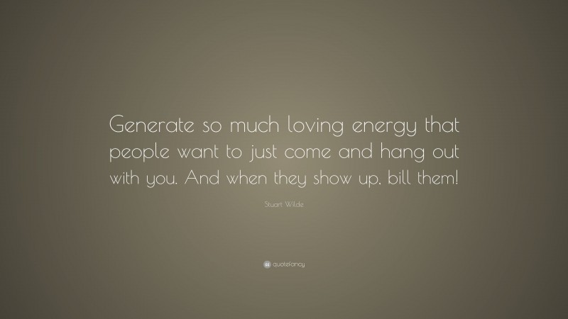 Stuart Wilde Quote: “Generate so much loving energy that people want to just come and hang out with you. And when they show up, bill them!”