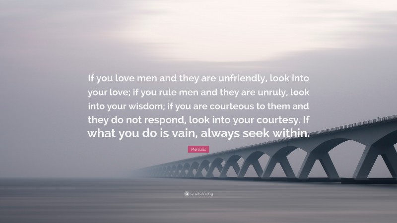 Mencius Quote: “If you love men and they are unfriendly, look into your love; if you rule men and they are unruly, look into your wisdom; if you are courteous to them and they do not respond, look into your courtesy. If what you do is vain, always seek within.”