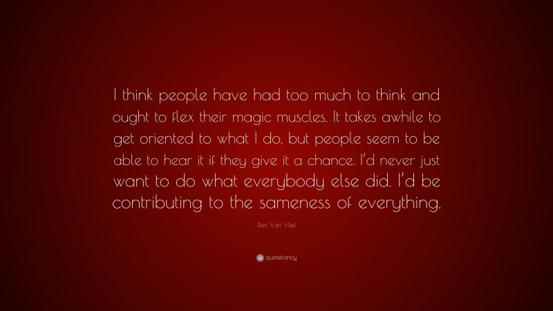 Don Van Vliet Quote: “I think people have had too much to think and ought to flex their magic muscles. It takes awhile to get oriented to what I do, but people seem to be able to hear it if they give it a chance. I’d never just want to do what everybody else did. I’d be contributing to the sameness of everything.”