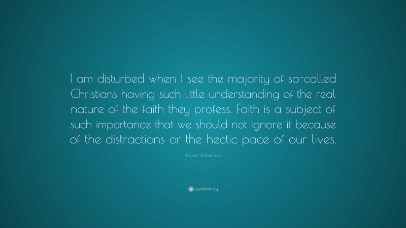 William Wilberforce Quote: “I am disturbed when I see the majority of so-called Christians having such little understanding of the real nature of the faith they profess. Faith is a subject of such importance that we should not ignore it because of the distractions or the hectic pace of our lives.”
