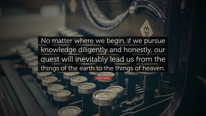 Hugh Nibley Quote: “No matter where we begin, if we pursue knowledge diligently and honestly, our quest will inevitably lead us from the things of the earth to the things of heaven.”