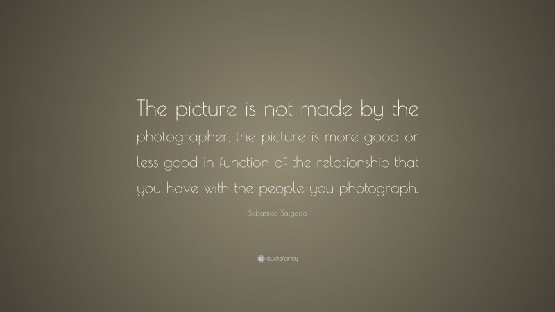Sebastiao Salgado Quote: “The picture is not made by the photographer, the picture is more good or less good in function of the relationship that you have with the people you photograph.”