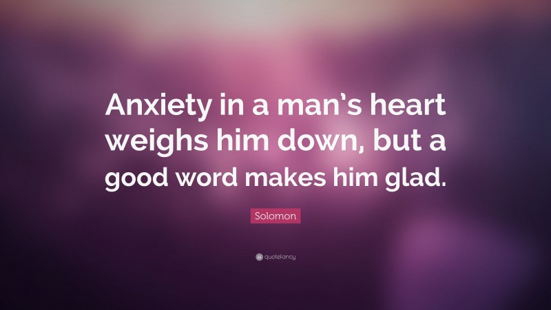 Solomon Quote: “Anxiety in a man’s heart weighs him down, but a good word makes him glad.”