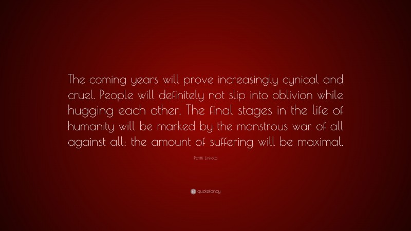 Pentti Linkola Quote: “The coming years will prove increasingly cynical and cruel. People will definitely not slip into oblivion while hugging each other. The final stages in the life of humanity will be marked by the monstrous war of all against all: the amount of suffering will be maximal.”