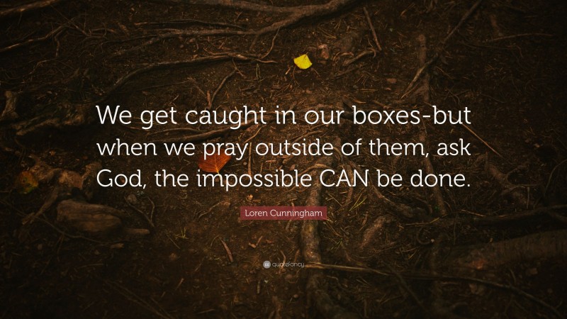 Loren Cunningham Quote: “We get caught in our boxes-but when we pray outside of them, ask God, the impossible CAN be done.”