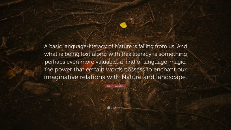 Robert Macfarlane Quote: “A basic language-literacy of Nature is falling from us. And what is being lost along with this literacy is something perhaps even more valuable: a kind of language-magic, the power that certain words possess to enchant our imaginative relations with Nature and landscape.”