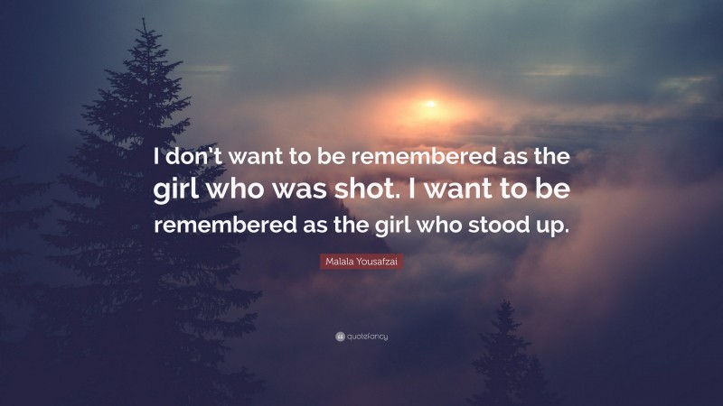 Malala Yousafzai Quote: “I don’t want to be remembered as the girl who was shot. I want to be remembered as the girl who stood up.”