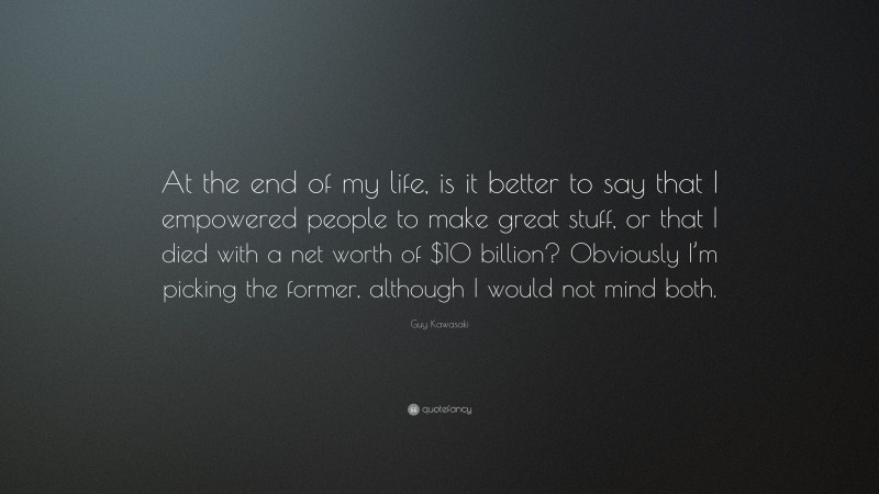 Guy Kawasaki Quote: “At the end of my life, is it better to say that I empowered people to make great stuff, or that I died with a net worth of $10 billion? Obviously I’m picking the former, although I would not mind both.”