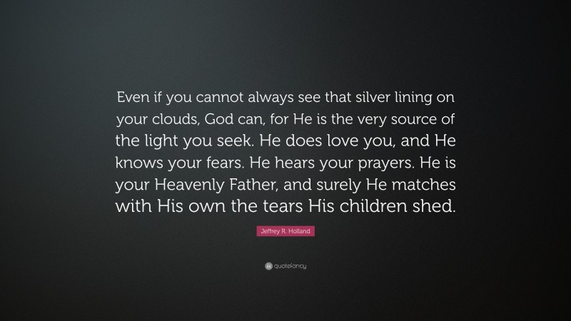 Jeffrey R. Holland Quote: “Even if you cannot always see that silver lining on your clouds, God can, for He is the very source of the light you seek. He does love you, and He knows your fears. He hears your prayers. He is your Heavenly Father, and surely He matches with His own the tears His children shed.”