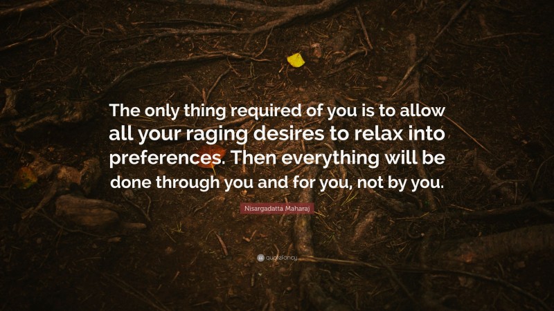 Nisargadatta Maharaj Quote: “The only thing required of you is to allow all your raging desires to relax into preferences. Then everything will be done through you and for you, not by you.”