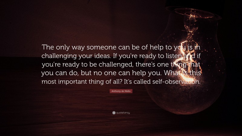 Anthony de Mello Quote: “The only way someone can be of help to you is in challenging your ideas. If you’re ready to listen and if you’re ready to be challenged, there’s one thing that you can do, but no one can help you. What is this most important thing of all? It’s called self-observation.”