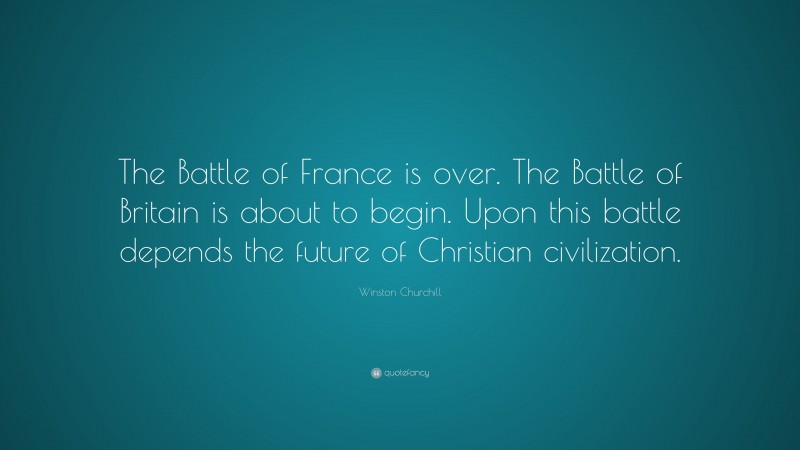 Winston Churchill Quote: “The Battle of France is over. The Battle of Britain is about to begin. Upon this battle depends the future of Christian civilization.”
