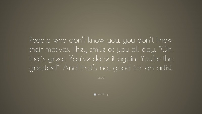 Jay-Z Quote: “People who don’t know you, you don’t know their motives. They smile at you all day, “Oh, that’s great. You’ve done it again! You’re the greatest!” And that’s not good for an artist.”