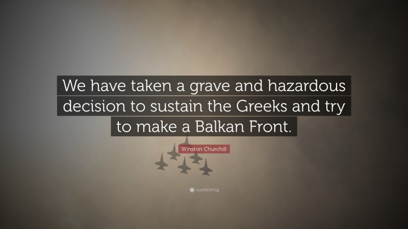 Winston Churchill Quote: “We have taken a grave and hazardous decision to sustain the Greeks and try to make a Balkan Front.”