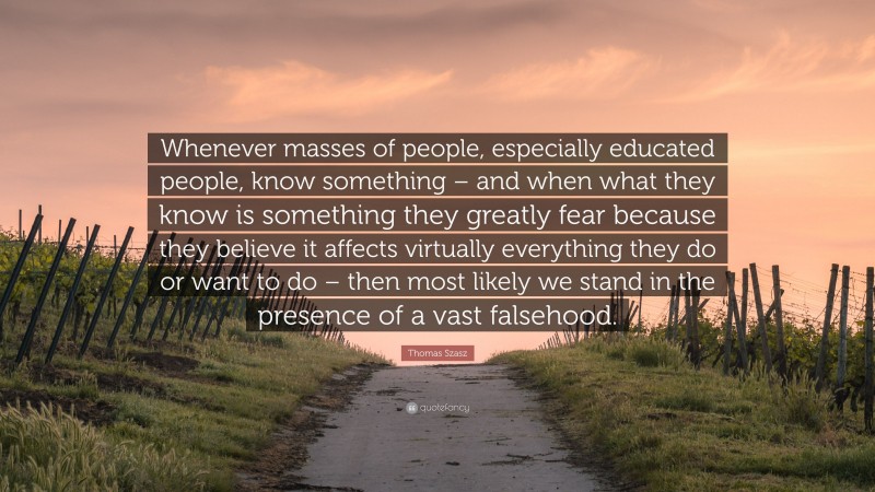 Thomas Szasz Quote: “Whenever masses of people, especially educated people, know something – and when what they know is something they greatly fear because they believe it affects virtually everything they do or want to do – then most likely we stand in the presence of a vast falsehood.”