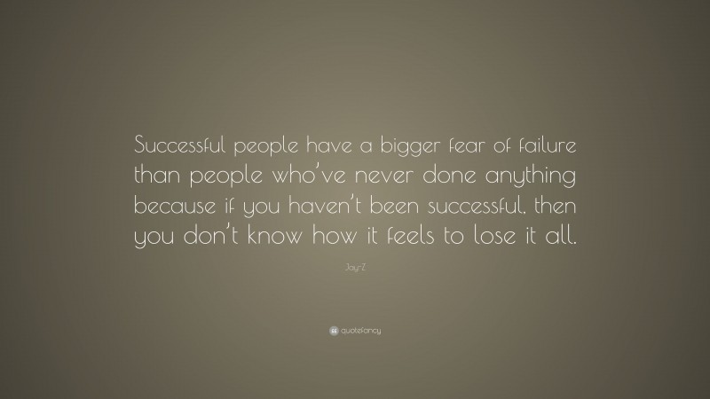 Jay-Z Quote: “Successful people have a bigger fear of failure than people who’ve never done anything because if you haven’t been successful, then you don’t know how it feels to lose it all.”