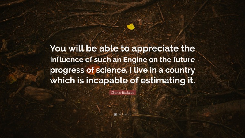 Charles Babbage Quote: “You will be able to appreciate the influence of such an Engine on the future progress of science. I live in a country which is incapable of estimating it.”