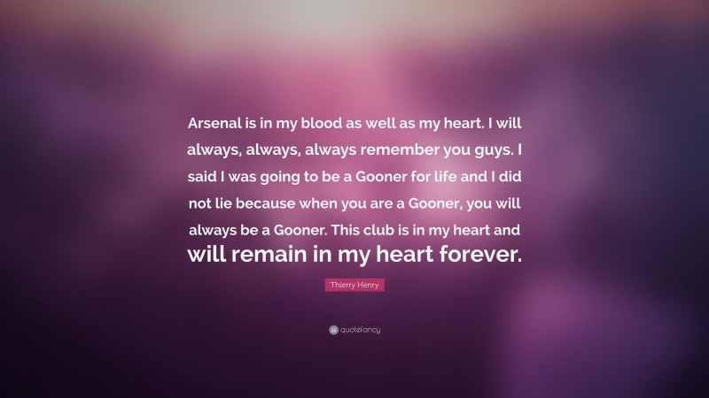 Thierry Henry Quote: “Arsenal is in my blood as well as my heart. I will always, always, always remember you guys. I said I was going to be a Gooner for life and I did not lie because when you are a Gooner, you will always be a Gooner. This club is in my heart and will remain in my heart forever.”