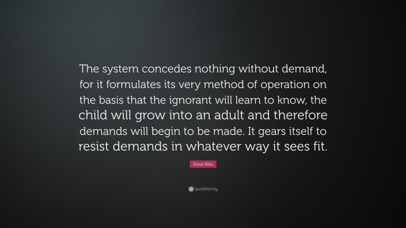 Steve Biko Quote: “The system concedes nothing without demand, for it formulates its very method of operation on the basis that the ignorant will learn to know, the child will grow into an adult and therefore demands will begin to be made. It gears itself to resist demands in whatever way it sees fit.”