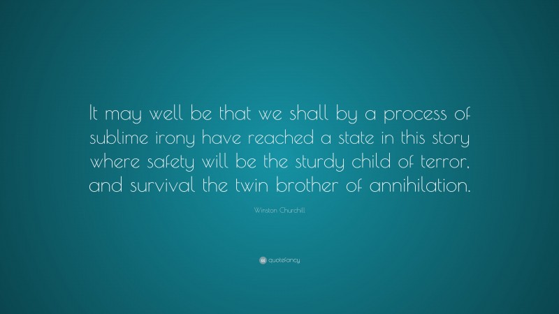 Winston Churchill Quote: “It may well be that we shall by a process of sublime irony have reached a state in this story where safety will be the sturdy child of terror, and survival the twin brother of annihilation.”