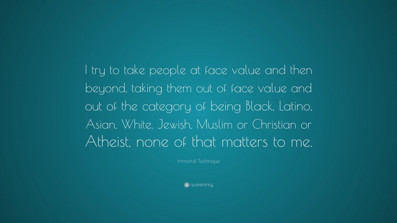 Immortal Technique Quote: “I try to take people at face value and then beyond, taking them out of face value and out of the category of being Black, Latino, Asian, White, Jewish, Muslim or Christian or Atheist, none of that matters to me.”