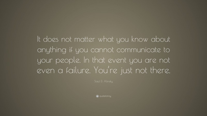 Saul D. Alinsky Quote: “It does not matter what you know about anything if you cannot communicate to your people. In that event you are not even a failure. You’re just not there.”