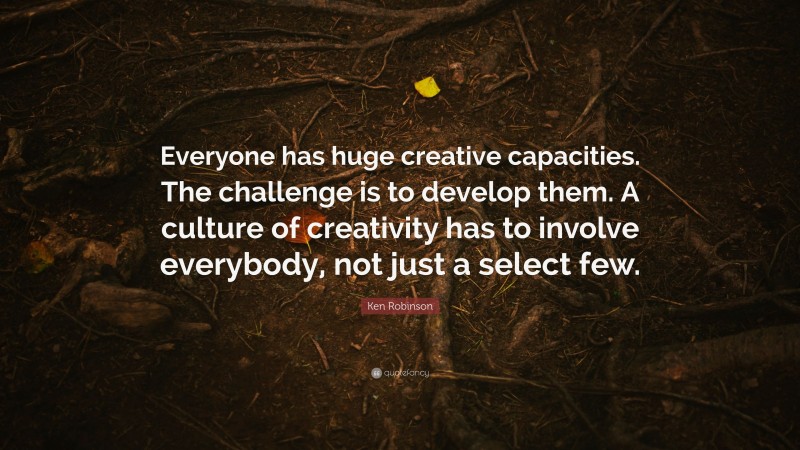 Ken Robinson Quote: “Everyone has huge creative capacities. The challenge is to develop them. A culture of creativity has to involve everybody, not just a select few.”