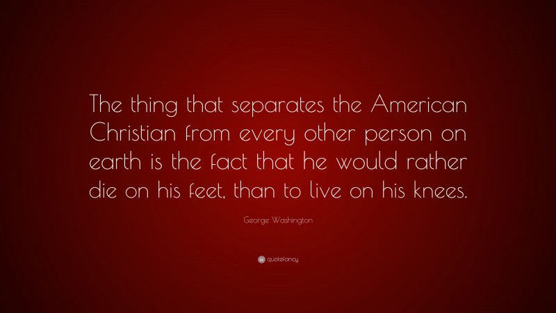 George Washington Quote: “The thing that separates the American Christian from every other person on earth is the fact that he would rather die on his feet, than to live on his knees.”