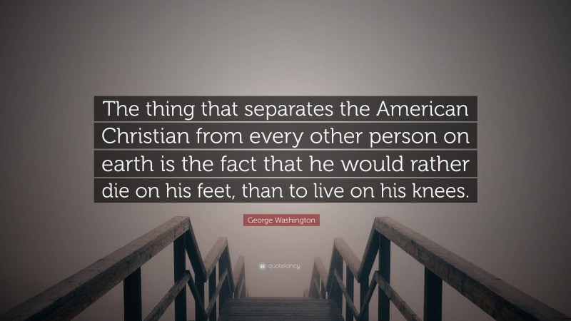 George Washington Quote: “The thing that separates the American Christian from every other person on earth is the fact that he would rather die on his feet, than to live on his knees.”