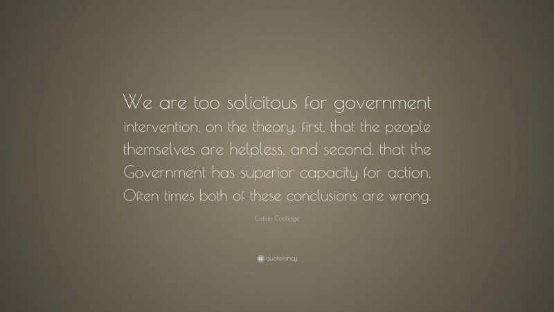 Calvin Coolidge Quote: “We are too solicitous for government intervention, on the theory, first, that the people themselves are helpless, and second, that the Government has superior capacity for action. Often times both of these conclusions are wrong.”