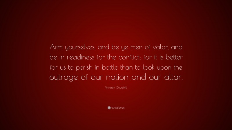 Winston Churchill Quote: “Arm yourselves, and be ye men of valor, and be in readiness for the conflict; for it is better for us to perish in battle than to look upon the outrage of our nation and our altar.”