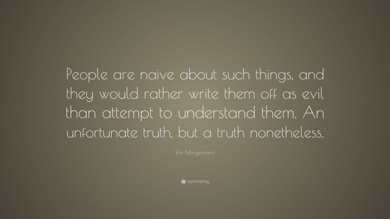 Erin Morgenstern Quote: “People are naive about such things, and they would rather write them off as evil than attempt to understand them. An unfortunate truth, but a truth nonetheless.”
