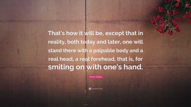 Franz Kafka Quote: “That’s how it will be, except that in reality, both today and later, one will stand there with a palpable body and a real head, a real forehead, that is, for smiting on with one’s hand.”
