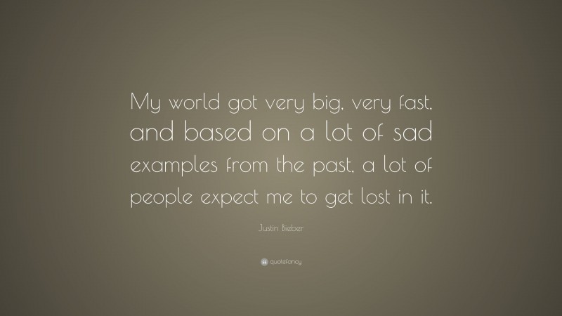 Justin Bieber Quote: “My world got very big, very fast, and based on a lot of sad examples from the past, a lot of people expect me to get lost in it.”