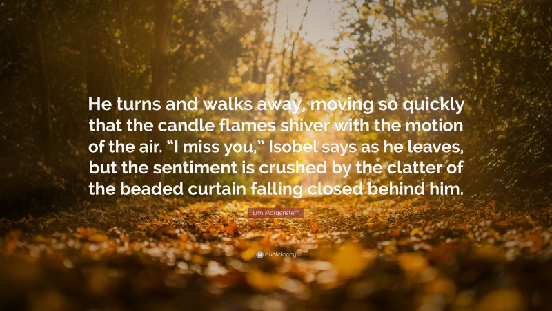 Erin Morgenstern Quote: “He turns and walks away, moving so quickly that the candle flames shiver with the motion of the air. “I miss you,” Isobel says as he leaves, but the sentiment is crushed by the clatter of the beaded curtain falling closed behind him.”