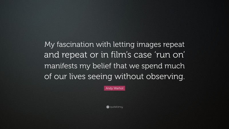 Andy Warhol Quote: “My fascination with letting images repeat and repeat or in film’s case ‘run on’ manifests my belief that we spend much of our lives seeing without observing.”