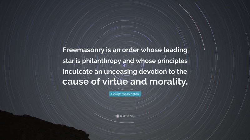 George Washington Quote: “Freemasonry is an order whose leading star is philanthropy and whose principles inculcate an unceasing devotion to the cause of virtue and morality.”