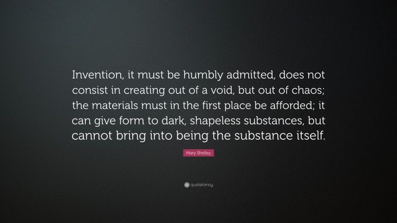 Mary Shelley Quote: “Invention, it must be humbly admitted, does not consist in creating out of a void, but out of chaos; the materials must in the first place be afforded; it can give form to dark, shapeless substances, but cannot bring into being the substance itself.”