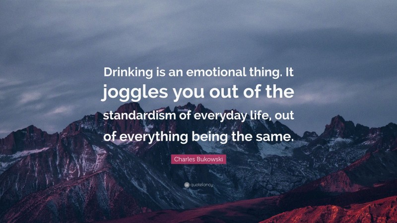 Charles Bukowski Quote: “Drinking is an emotional thing. It joggles you out of the standardism of everyday life, out of everything being the same.”