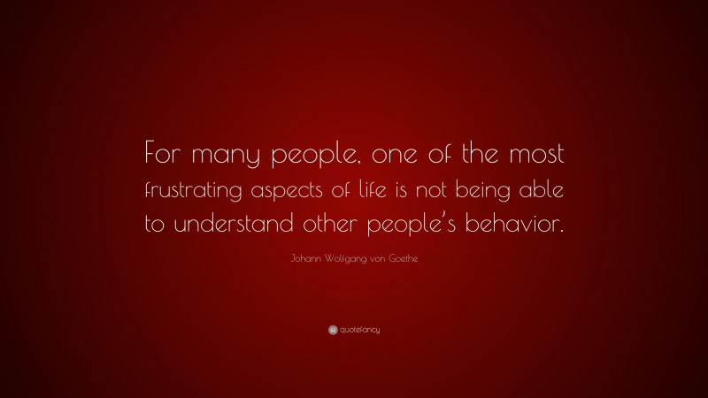 Johann Wolfgang von Goethe Quote: “For many people, one of the most frustrating aspects of life is not being able to understand other people’s behavior.”