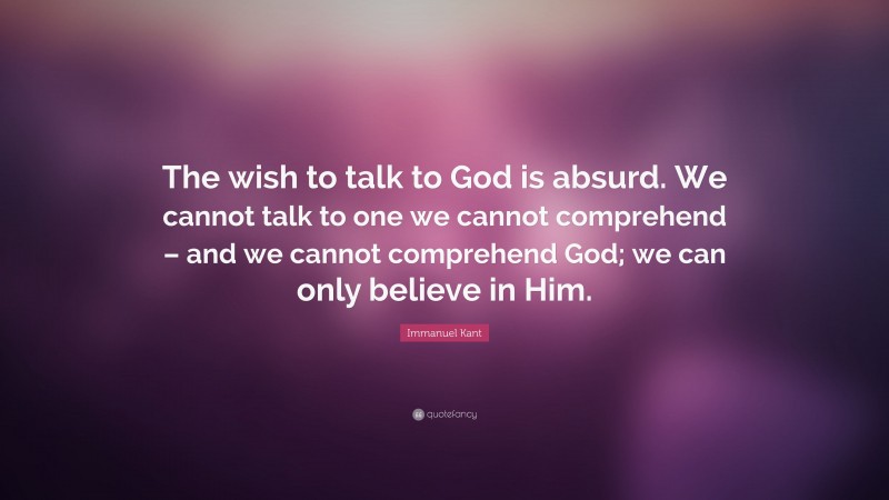 Immanuel Kant Quote: “The wish to talk to God is absurd. We cannot talk to one we cannot comprehend – and we cannot comprehend God; we can only believe in Him.”